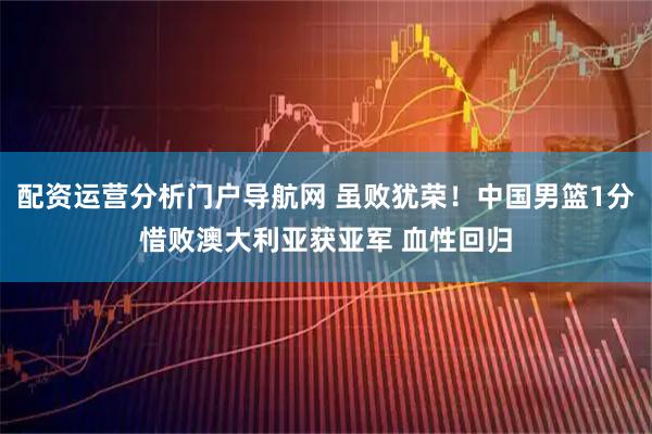 配资运营分析门户导航网 虽败犹荣！中国男篮1分惜败澳大利亚获亚军 血性回归