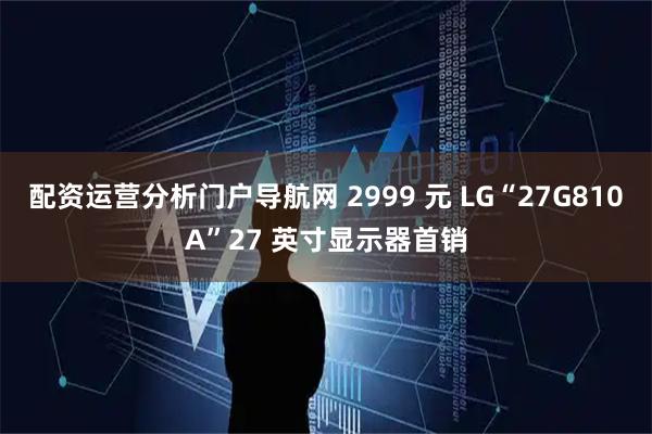 配资运营分析门户导航网 2999 元 LG“27G810A”27 英寸显示器首销