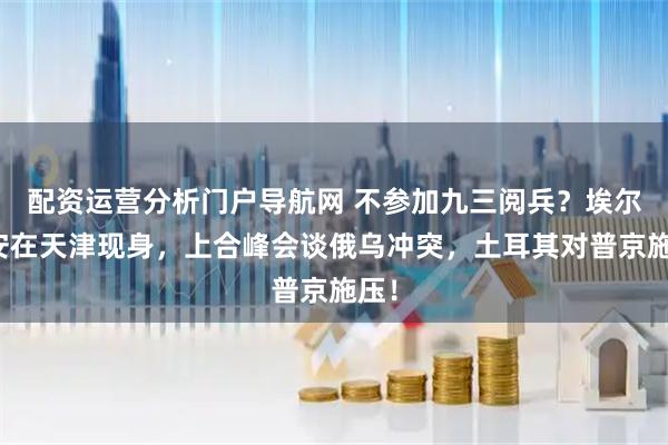 配资运营分析门户导航网 不参加九三阅兵？埃尔多安在天津现身，上合峰会谈俄乌冲突，土耳其对普京施压！