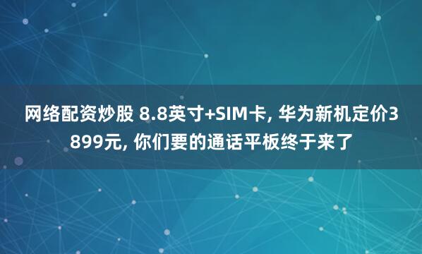 网络配资炒股 8.8英寸+SIM卡, 华为新机定价3899元, 你们要的通话平板终于来了