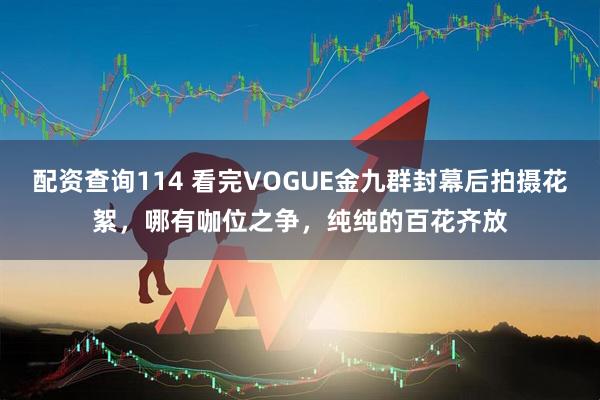 配资查询114 看完VOGUE金九群封幕后拍摄花絮，哪有咖位之争，纯纯的百花齐放
