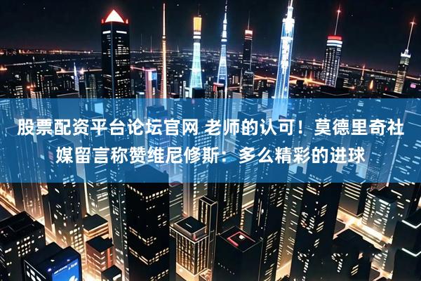 股票配资平台论坛官网 老师的认可！莫德里奇社媒留言称赞维尼修斯：多么精彩的进球