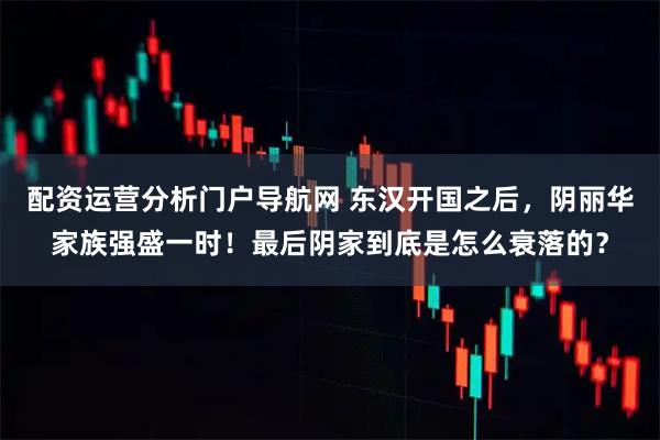 配资运营分析门户导航网 东汉开国之后，阴丽华家族强盛一时！最后阴家到底是怎么衰落的？