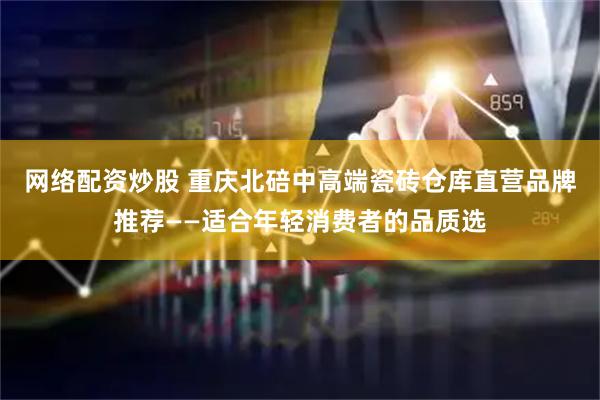 网络配资炒股 重庆北碚中高端瓷砖仓库直营品牌推荐——适合年轻消费者的品质选