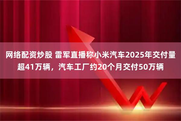 网络配资炒股 雷军直播称小米汽车2025年交付量超41万辆，汽车工厂约20个月交付50万辆