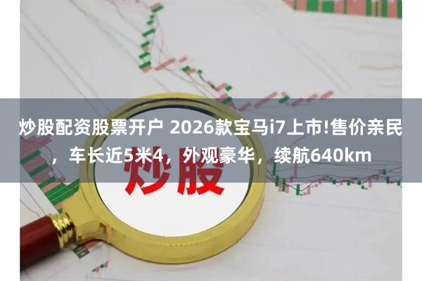 炒股配资股票开户 2026款宝马i7上市!售价亲民，车长近5米4，外观豪华，续航640km