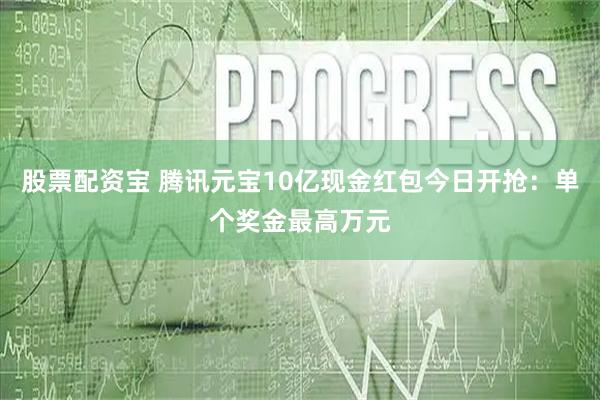 股票配资宝 腾讯元宝10亿现金红包今日开抢：单个奖金最高万元