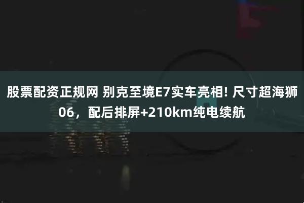 股票配资正规网 别克至境E7实车亮相! 尺寸超海狮06，配后排屏+210km纯电续航