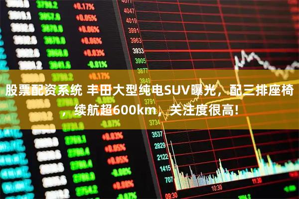 股票配资系统 丰田大型纯电SUV曝光，配三排座椅，续航超600km，关注度很高!