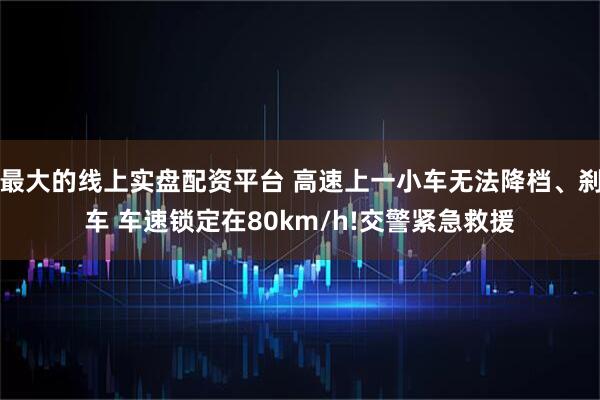 最大的线上实盘配资平台 高速上一小车无法降档、刹车 车速锁定在80km/h!交警紧急救援