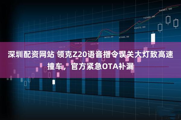 深圳配资网站 领克Z20语音指令误关大灯致高速撞车，官方紧急OTA补漏