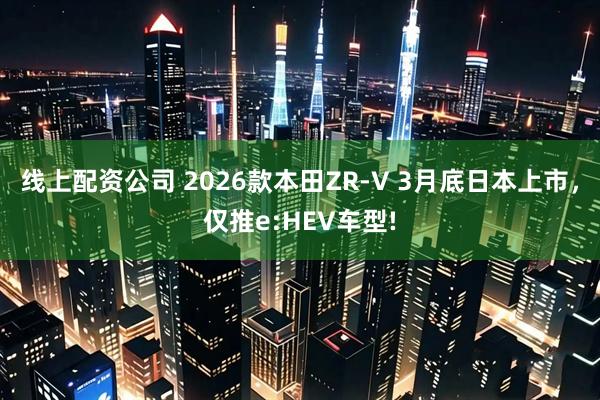线上配资公司 2026款本田ZR-V 3月底日本上市，仅推e:HEV车型!