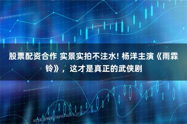 股票配资合作 实景实拍不注水! 杨洋主演《雨霖铃》，这才是真正的武侠剧