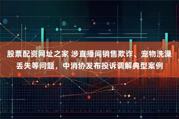 股票配资网址之家 涉直播间销售欺诈、宠物洗澡丢失等问题，中消协发布投诉调解典型案例