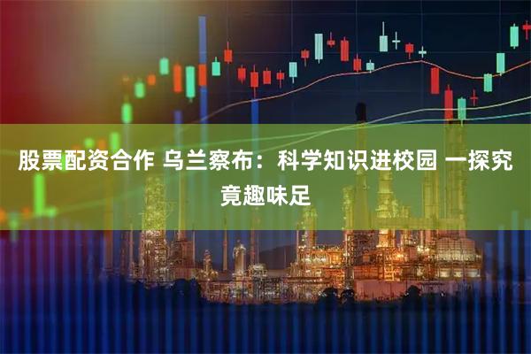股票配资合作 乌兰察布：科学知识进校园 一探究竟趣味足