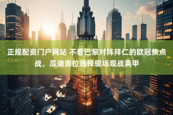 正规配资门户网站 不看巴黎对阵拜仁的欧冠焦点战，瓜迪奥拉选择现场观战英甲