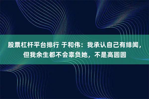 股票杠杆平台排行 于和伟：我承认自己有绯闻，但我余生都不会辜负她，不是高圆圆