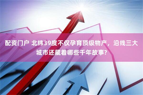 配资门户 北纬39度不仅孕育顶级物产，沿线三大城市还藏着哪些千年故事?