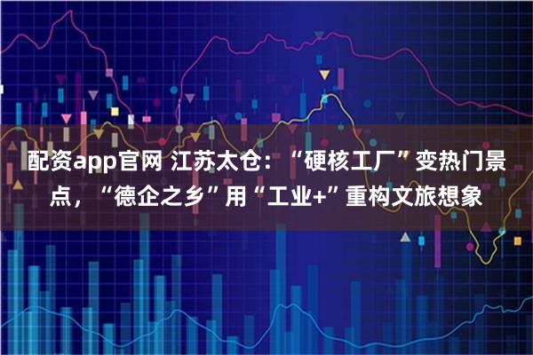 配资app官网 江苏太仓：“硬核工厂”变热门景点，“德企之乡”用“工业+”重构文旅想象