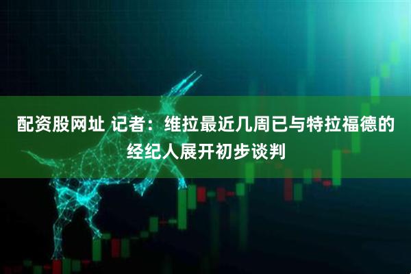 配资股网址 记者：维拉最近几周已与特拉福德的经纪人展开初步谈判