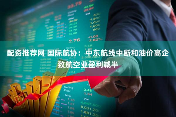 配资推荐网 国际航协：中东航线中断和油价高企致航空业盈利减半