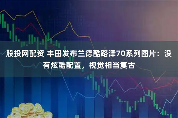 股投网配资 丰田发布兰德酷路泽70系列图片：没有炫酷配置，视觉相当复古