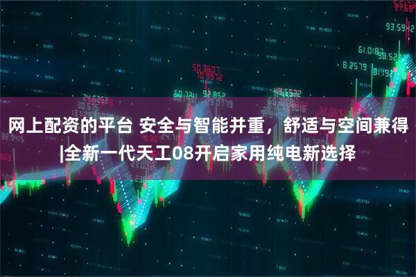 网上配资的平台 安全与智能并重，舒适与空间兼得|全新一代天工08开启家用纯电新选择