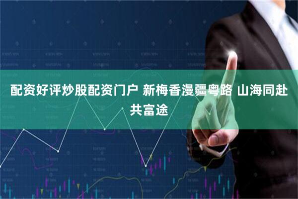 配资好评炒股配资门户 新梅香漫疆粤路 山海同赴共富途